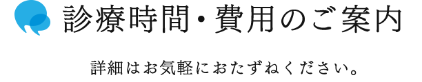 診療時間・費用のご案内　詳細はお気軽におたずねください。